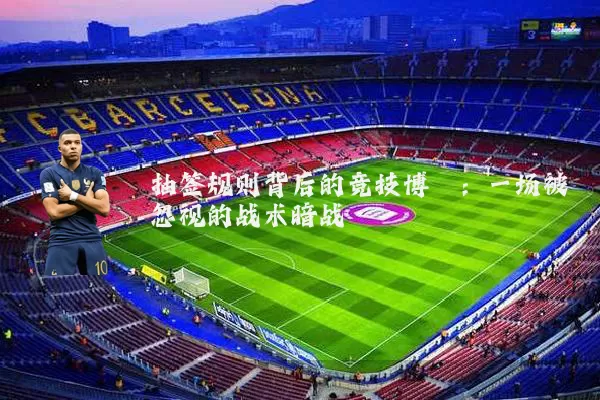 抽签规则背后的竞技博弈:一场被忽视的战术暗战