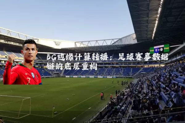 5G边缘计算转播:足球赛事数据链的底层重构