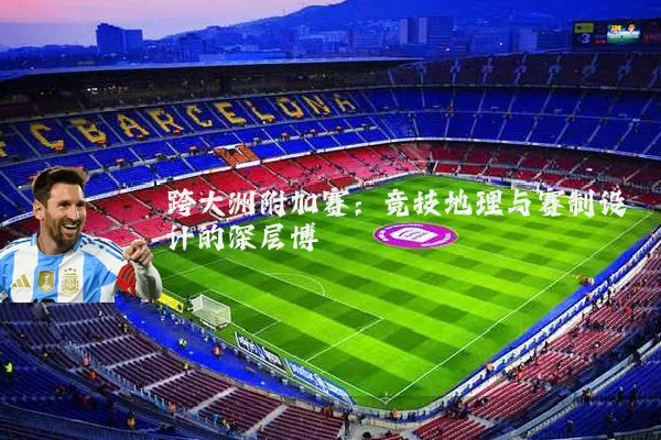 跨大洲附加赛:竞技地理与赛制设计的深层博弈